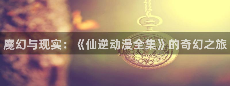 汗汗漫画在线全集:魔幻与现实:《仙逆动漫全集》的奇幻之旅配图